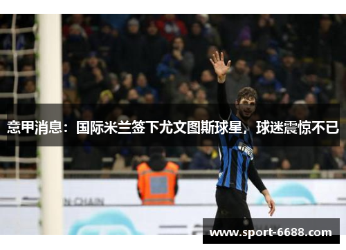 意甲消息：国际米兰签下尤文图斯球星，球迷震惊不已